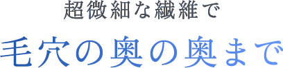超微細な繊維で毛穴の奥の奥まで