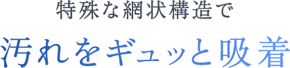 特殊な網状構造で汚れをギュッと吸着
