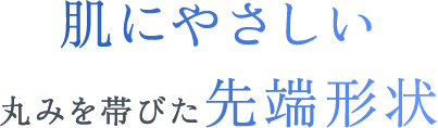 肌にやさしい丸みを帯びた先端形状