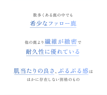 数多くある鹿の中でも希少なファロー鹿他の鹿より繊維が緻密で耐久性に優れている肌当たりの良さ、ぷるぷる感はほかに存在しない別格のもの