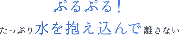 ぷるぷる！たっぷり水を抱え込んで離さない
