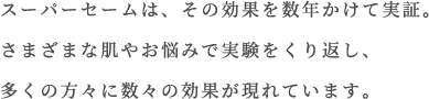 スーパーセームは、その効果を数年かけて実証。さまざまな肌やお悩みで実験を繰り返し、多くの方々の効果が現れています。