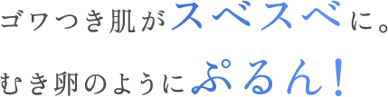 ゴワつき肌がスベスベに。むき卵のようにぷるん！